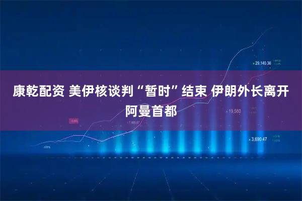 康乾配资 美伊核谈判“暂时”结束 伊朗外长离开阿曼首都