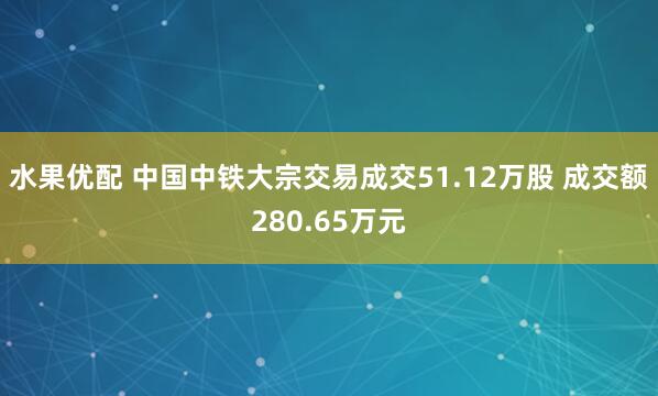 水果优配 中国中铁大宗交易成交51.12万股 成交额280.65万元