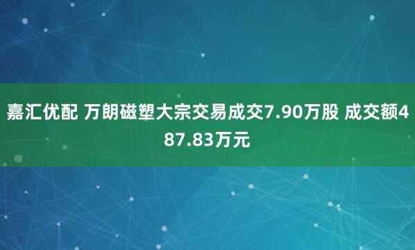 嘉汇优配 万朗磁塑大宗交易成交7.90万股 成交额487.83万元